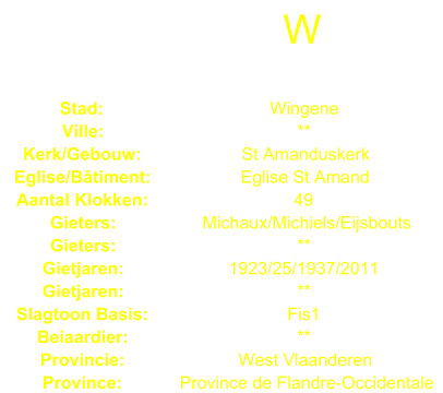 W Stad: Wingene Ville: ** Kerk/Gebouw: St Amanduskerk Eglise/Btiment: Eglise St Amand Aantal Klokken: 49 Gieters: Michaux/Michiels/Eijsbouts Gieters: ** Gietjaren: 1923/25/1937/2011 Gietjaren: ** Slagtoon Basis: Fis1 Beiaardier: ** Provincie: West Vlaanderen Province: Province de Flandre-Occidentale